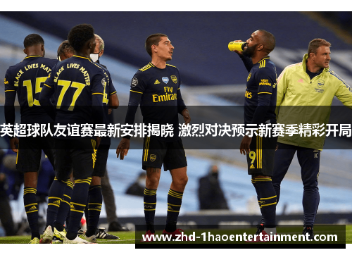 英超球队友谊赛最新安排揭晓 激烈对决预示新赛季精彩开局