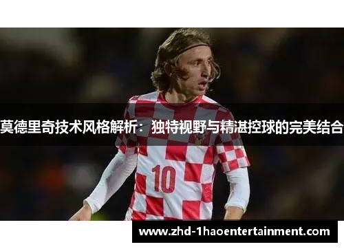 莫德里奇技术风格解析：独特视野与精湛控球的完美结合