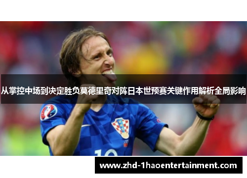 从掌控中场到决定胜负莫德里奇对阵日本世预赛关键作用解析全局影响