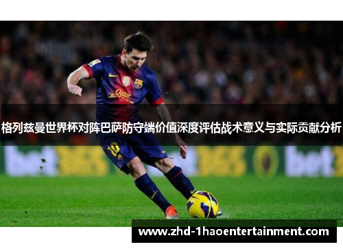 格列兹曼世界杯对阵巴萨防守端价值深度评估战术意义与实际贡献分析
