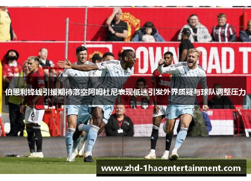 伯恩利锋线引援期待落空阿姆杜尼表现低迷引发外界质疑与球队调整压力