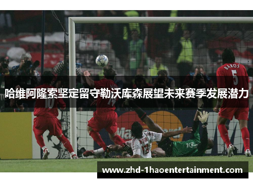 哈维阿隆索坚定留守勒沃库森展望未来赛季发展潜力