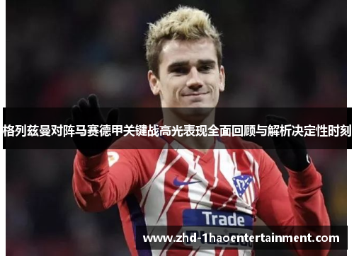 格列兹曼对阵马赛德甲关键战高光表现全面回顾与解析决定性时刻 格列兹曼对阵马赛德甲关键战高光表现全面回顾与解析决定性时刻