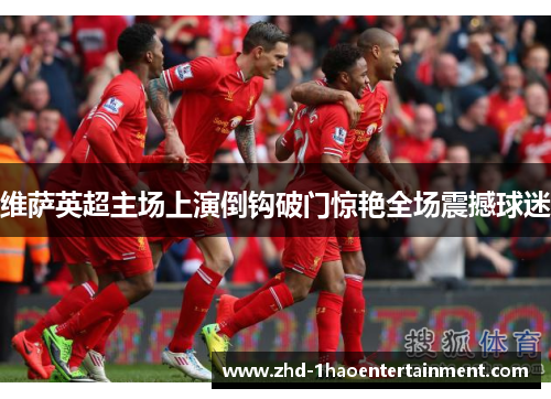 维萨英超主场上演倒钩破门惊艳全场震撼球迷