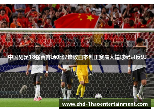 中国男足18强赛客场0比7惨败日本创正赛最大输球纪录反思