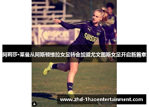 阿莉莎·莱曼从阿斯顿维拉女足转会加盟尤文图斯女足开启新篇章 阿莉莎·莱曼从阿斯顿维拉女足转会加盟尤文图斯女足开启新篇章