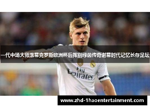 一代中场大师落幕克罗斯欧洲杯后挥别绿茵传奇谢幕时代记忆长存足坛