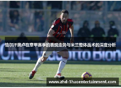 恰尔汗奥卢在意甲赛季的表现走势与米兰整体战术的深度分析 恰尔汗奥卢在意甲赛季的表现走势与米兰整体战术的深度分析